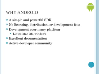 WHY ANDROID A simple and powerful SDK No licensing, distribution, or development fees Development over many platform  Linux, Mac OS, windows  Excellent documentation Active developer community 