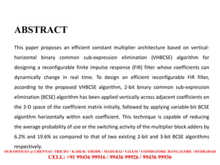 ABSTRACT
This paper proposes an efficient constant multiplier architecture based on vertical-
horizontal binary common sub-expression elimination (VHBCSE) algorithm for
designing a reconfigurable finite impulse response (FIR) filter whose coefficients can
dynamically change in real time. To design an efficient reconfigurable FIR filter,
according to the proposed VHBCSE algorithm, 2-bit binary common sub-expression
elimination (BCSE) algorithm has been applied vertically across adjacent coefficients on
the 2-D space of the coefficient matrix initially, followed by applying variable-bit BCSE
algorithm horizontally within each coefficient. This technique is capable of reducing
the average probability of use or the switching activity of the multiplier block adders by
6.2% and 19.6% as compared to that of two existing 2-bit and 3-bit BCSE algorithms
respectively.
OUR OFFICES @ CHENNAI / TRICHY / KARUR / ERODE / MADURAI / SALEM / COIMBATORE /BANGALORE / HYDRABAD
CELL: +91 99436 99916 / 99436 99926 / 99436 99936
 