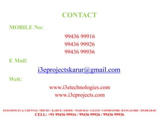 CONTACT
MOBILE No:
99436 99916
99436 99926
99436 99936
E Mail:
i3eprojectskarur@gmail.com
Web:
www.i3etechnologies.com
www.i3eprojects.com
OUR OFFICES @ CHENNAI / TRICHY / KARUR / ERODE / MADURAI / SALEM / COIMBATORE /BANGALORE / HYDRABAD
CELL: +91 99436 99916 / 99436 99926 / 99436 99936
 