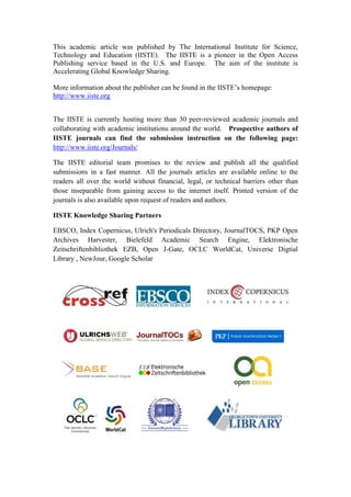 This academic article was published by The International Institute for Science,
Technology and Education (IISTE). The IISTE is a pioneer in the Open Access
Publishing service based in the U.S. and Europe. The aim of the institute is
Accelerating Global Knowledge Sharing.

More information about the publisher can be found in the IISTE’s homepage:
http://www.iiste.org


The IISTE is currently hosting more than 30 peer-reviewed academic journals and
collaborating with academic institutions around the world. Prospective authors of
IISTE journals can find the submission instruction on the following page:
http://www.iiste.org/Journals/

The IISTE editorial team promises to the review and publish all the qualified
submissions in a fast manner. All the journals articles are available online to the
readers all over the world without financial, legal, or technical barriers other than
those inseparable from gaining access to the internet itself. Printed version of the
journals is also available upon request of readers and authors.

IISTE Knowledge Sharing Partners

EBSCO, Index Copernicus, Ulrich's Periodicals Directory, JournalTOCS, PKP Open
Archives Harvester, Bielefeld Academic Search Engine, Elektronische
Zeitschriftenbibliothek EZB, Open J-Gate, OCLC WorldCat, Universe Digtial
Library , NewJour, Google Scholar
 