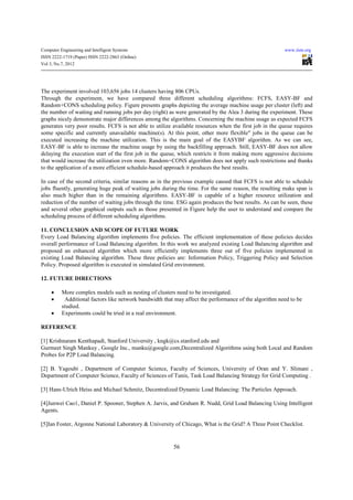 Computer Engineering and Intelligent Systems                                                            www.iiste.org
ISSN 2222-1719 (Paper) ISSN 2222-2863 (Online)
Vol 3, No.7, 2012




The experiment involved 103,656 jobs 14 clusters having 806 CPUs.
Through the experiment, we have compared three different scheduling algorithms: FCFS, EASY-BF and
Random+CONS scheduling policy. Figure presents graphs depicting the average machine usage per cluster (left) and
the number of waiting and running jobs per day (right) as were generated by the Alea 3 during the experiment. These
graphs nicely demonstrate major differences among the algorithms. Concerning the machine usage as expected FCFS
generates very poor results. FCFS is not able to utilize available resources when the first job in the queue requires
some specific and currently unavailable machine(s). At this point, other more flexible" jobs in the queue can be
executed increasing the machine utilization. This is the main goal of the EASYBF algorithm. As we can see,
EASY-BF is able to increase the machine usage by using the backfilling approach. Still, EASY-BF does not allow
delaying the execution start of the first job in the queue, which restricts it from making more aggressive decisions
that would increase the utilization even more. Random+CONS algorithm does not apply such restrictions and thanks
to the application of a more efficient schedule-based approach it produces the best results.

In case of the second criteria, similar reasons as in the previous example caused that FCFS is not able to schedule
jobs fluently, generating huge peak of waiting jobs during the time. For the same reason, the resulting make span is
also much higher than in the remaining algorithms. EASY-BF is capable of a higher resource utilization and
reduction of the number of waiting jobs through the time. ESG again produces the best results. As can be seen, these
and several other graphical outputs such as those presented in Figure help the user to understand and compare the
scheduling process of different scheduling algorithms.

11. CONCLUSION AND SCOPE OF FUTURE WORK
Every Load Balancing algorithm implements five policies. The efficient implementation of these policies decides
overall performance of Load Balancing algorithm. In this work we analyzed existing Load Balancing algorithm and
proposed an enhanced algorithm which more efficiently implements three out of five policies implemented in
existing Load Balancing algorithm. These three policies are: Information Policy, Triggering Policy and Selection
Policy. Proposed algorithm is executed in simulated Grid environment.

12. FUTURE DIRECTIONS

     •    More complex models such as nesting of clusters need to be investigated.
     •     Additional factors like network bandwidth that may affect the performance of the algorithm need to be
          studied.
     •    Experiments could be tried in a real environment.

REFERENCE

[1] Krishnaram Kenthapadi, Stanford University , kngk@cs.stanford.edu and
Gurmeet Singh Mankuy , Google Inc., manku@google.com,Decentralized Algorithms using both Local and Random
Probes for P2P Load Balancing.

[2] B. Yagoubi , Department of Computer Science, Faculty of Sciences, University of Oran and Y. Slimani ,
Department of Computer Science, Faculty of Sciences of Tunis, Task Load Balancing Strategy for Grid Computing .

[3] Hans-Ulrich Heiss and Michael Schmitz, Decentralized Dynamic Load Balancing: The Particles Approach.

[4]Junwei Cao1, Daniel P. Spooner, Stephen A. Jarvis, and Graham R. Nudd, Grid Load Balancing Using Intelligent
Agents.

[5]Ian Foster, Argonne National Laboratory & University of Chicago, What is the Grid? A Three Point Checklist.


                                                         56
 