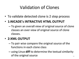 Validation of Clones To validate detected clone is 2 step process 1:NICADE’s INTRACTIVE HTML OUTPUT To given an overall view of original source of clone classes an over view of original source of clone classes. 2:XML OUTPUT To pair wise compare the original source of the functions in each clone class using Linux  diff  to determine the textual similarity of the original source 