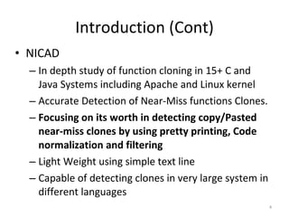 Introduction (Cont) NICAD In depth study of function cloning in 15+ C and Java Systems including Apache and Linux kernel Accurate Detection of Near-Miss functions Clones. Focusing on its worth in detecting copy/Pasted near-miss clones by using pretty printing, Code normalization and filtering Light Weight using simple text line Capable of detecting clones in very large system in different languages 