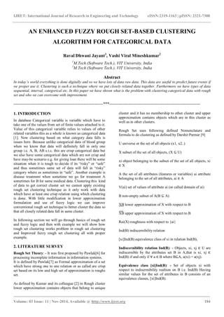 IJRET: International Journal of Research in Engineering and Technology eISSN:2319-1163 | pISSN: 2321-7308
_______________________________________________________________________________________
Volume: 03 Issue: 11 | Nov-2014, Available @ http://www.ijret.org 184
AN ENHANCED FUZZY ROUGH SET-BASED CLUSTERING
ALGORITHM FOR CATEGORICAL DATA
Raval Dhwani Jayant1
, Vashi Viral Mineshkumar2
1
M.Tech (Software Tech.), VIT University, India
2
M.Tech (Software Tech.), VIT University, India
Abstract
In today’s world everything is done digitally and so we have lots of data raw data. This data are useful to predict future events if
we proper use it. Clustering is such a technique where we put closely related data together. Furthermore we have types of data
sequential, interval, categorical etc. In this paper we have shown what is the problem with clustering categorical data with rough
set and who we can overcome with improvement.
-----------------------------------------------------------------***------------------------------------------------------------------
1. INTRODUCTION
In database Categorical variable is variable which have to
take one of the values from set of finite values attached to it.
Value of this categorical variable relies to values of other
related variables this as a whole is known as categorical data
[1]. Now clustering based on what category data falls is
issues here. Because unlike categorical data of blood group
when we know that data will definitely fall in only one
group i.e. A, B, AB e.t.c. this are crisp categorical data but
we also have some categorical data which are not crisp and
have may-be scenario e.g. for giving loan there will be some
situation when it is tough to decide if its “risky” or “safe”
and thus sometimes same set of data will fall in “risky”
category where as sometimes in “safe”. Another example is
disease treatment when sometime we go for treatment A
sometimes for B for same medical data. Clustering this kind
of data to get correct cluster set we cannot apply existing
rough set clustering technique as it only work with data
which have at least one crisp relation using which clustering
is done. With little modification in lower approximation
formulation and use of fuzzy logic we can improve
conventional rough set technique to better cluster the data so
that all closely related data fall in same cluster.
In following section we will go through basics of rough set
and fuzzy logic and then with example we will show how
rough set clustering works problem in rough set clustering
and Improved fuzzy rough set clustering all with proper
example.
2. LITERATURE SURVEY
Rough Set Theory: - It was first proposed by Pawlak[6] for
processing incomplete information in information systems.
It is defined by Pawlak[7] as Formal approximation of a set
which have strong one to one relation or as called are crisp
set based on its low and high set of approximation is roughs
set.
As defined by Kumar and its colleague [2] in Rough cluster
lower approximation contains objects that belong to unique
cluster and it has no membership to other cluster and upper
approximation contains objects which are in this cluster as
well as in other clusters.
Rough Set uses following defined Nomenclature and
formula to do clustering as defined by Darshit Parmar [9]
U universe or the set of all objects (x1, x2..)
X subset of the set of all objects, (X ⊆ U)
xi object belonging to the subset of the set of all objects, xi
∈ X
A the set of all attributes (features or variables) ai attribute
belonging to the set of all attributes, ai ∈ A
V(ai) set of values of attribute ai (or called domain of ai)
B non-empty subset of A(B ⊆ A)
XB lower approximation of X with respect to B
XB upper approximation of X with respect to B
Rai(X) roughness with respect to {ai}
Ind(B) indiscernibility relation
[xi]Ind(B) equivalence class of xi in relation Ind(B),
Indiscernibility relation Ind(B): - Objects, xi, xj ∈ U are
indiscernible by the attributes set B in A,that is xi, xj ∈
Ind(B) if and only if a ∈ B where B⊆A, a(xi) = a(xj).
Equivalence class [xi]Ind(B): - Set of objects xi with
respect to indiscrmibility realtion on B i.e. Ind(B) Having
similar values for the set of attributes in B consists of an
equivalence classes, [xi]Ind(B).
 