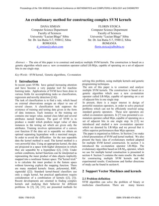 Proceedings of the 10th WSEAS International Conference on MATHEMATICS and COMPUTERS in BIOLOGY and CHEMISTRY 
An evolutionary method for constructing complex SVM kernels 
DANA SIMIAN 
Computer Science Department 
Faculty of Sciences 
University “Lucian Blaga” Sibiu 
Str. Dr. Ion Ratiu 5-7, 550012, Sibiu 
ROMANIA 
d_simian@yahoo.com 
FLORIN STOICA 
Computer Science Department 
Faculty of Sciences 
University “Lucian Blaga” Sibiu 
Str. Dr. Ion Ratiu 5-7, 550012, Sibiu 
ROMANIA 
florin.stoica@ulbsibiu.ro 
Abstract: - The aim of this paper is to construct and analyze multiple SVM kernels. The construction is based on a 
genetic algorithm which uses a new co-mutation operator called LR-Mijn, capable of operating on a set of adjacent 
bits in one single step. 
Key-Words: -SVM kernel, Genetic algorithms, Co-mutation 
1 Introduction 
In recent years SVMs have gained increasing attention 
and have become a very popular tool for machine 
learning tasks. Applications of SVM have been done in 
various fields for accomplishing tasks as classification, 
regression and novelty detection ([14]). 
The task of classification is to find a rule, which based 
on external observations assigns an object to one of 
several classes. A classification task supposes the 
existence of training and testing data given in the form 
of data instances. Each instance in the training set 
contains one target value, named class label and several 
attributes named features. The goal of SVM is to 
produce a model which predicts target value of data 
instances in the testing set which are given only the 
attributes. Training involves optimization of a convex 
cost function If the data set is separable we obtain an 
optimal separating hyperplane with a maximal margin. 
In order to avoid the difficulties for the non separable 
data the kernel method is used. The kernel method is a 
very powerful idea. Using an appropriate kernel, the data 
are projected in a space with higher dimension in which 
they are separable by a hyperplane ([2], [14]). Under 
certain conditions, kernel functions can be interpreted as 
representing the inner product of data objects implicitly 
mapped into a nonlinear feature space. The”kernel trick” 
is to calculate the inner product in the feature space 
without knowing explicit the mapping function. There 
are many standard kernels: linear, polynomial, RBF, 
sigmoidal ([2]). Standard kernel-based classifiers use 
only a single kernel, but practical applications require 
consideration of a combination of kernels ([2], [3]). 
Recent developments are oriented in finding complex 
kernels and studying their behavior for different 
problems. In [3], [4], [11], are presented methods for 
solving this problem, using multiple kernels and genetic 
programming techniques. 
The aim of this paper is to construct and analyze 
multiple SVM kernels. The construction is based on a 
genetic algorithm which uses a new co-mutation 
operator called LR-Mijn, capable of operating on a set 
of adjacent bits in one single step. 
In present, there is a major interest in design of 
powerful mutation operators, in order to solve practical 
problems which can not be efficiently resolved using 
standard genetic operators. These new operators are 
called co-mutation operators. In [7] was presented a co-mutation 
operator called Mijn, capable of operating on a 
set of adjacent bits in one single step. In [13] we 
introduced and studied a new co-mutation operator 
which we denoted by LR-Mijn and we proved that it 
offers superior performances than Mijn operator. 
The paper is organized as follows. In Section 2 we make 
a brief presentation of SVM and kernel method. We also 
present the basic idea of evolutionary method adopted 
for multiple SVM kernel construction. In section 3 is 
introduced the co-mutation operator LR-Mijn. The 
evolutionary algorithm based on LR-Mijn operator, which 
we use for multiple kernel construction is presented in 
section 4. Section 5 contains the main results: the model 
for constructing multiple SVM kernels and the 
experimental results. Conclusions and further directions 
of study can be found in section 6. 
2 Support Vector Machines and kernels 
2.1 Problem definition 
SVM algorithm can solve the problem of binary or 
multiclass classification. There are many known 
ISSN: 1790-5125 172 ISBN: 978-960-474-062-8 
 