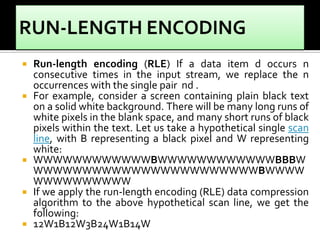  Run-length encoding (RLE) If a data item d occurs n
consecutive times in the input stream, we replace the n
occurrences with the single pair nd .
 For example, consider a screen containing plain black text
on a solid white background. There will be many long runs of
white pixels in the blank space, and many short runs of black
pixels within the text. Let us take a hypothetical single scan
line, with B representing a black pixel and W representing
white:
 WWWWWWWWWWWWBWWWWWWWWWWWWBBBW
WWWWWWWWWWWWWWWWWWWWWWWBWWWW
WWWWWWWWWW
 If we apply the run-length encoding (RLE) data compression
algorithm to the above hypothetical scan line, we get the
following:
 12W1B12W3B24W1B14W
 