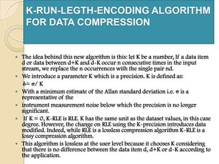 K-RUN-LEGTH-ENCODING ALGORITHM
FOR DATA COMPRESSION
 The idea behind this new algorithm is this: let K be a number, If a data item
d or data between d+K and d-K occur n consecutive times in the input
stream, we replace the n occurrences with the single pair nd.
 We introduce a parameter K which is a precision. K is defined as:
δ= σ/ K
 With a minimum estimate of the Allan standard deviation i.e. σ is a
representative of the
 instrument measurement noise below which the precision is no longer
significant.
 If K = 0, K-RLE is RLE. K has the same unit as the dataset values, in this case
degree. However, the change on RLE using the K-precision introduces data
modified. Indeed, while RLE is a lossless compression algorithm K-RLE is a
lossy compression algorithm.
 This algorithm is lossless at the user level because it chooses K considering
that there is no difference between the data item d, d+K or d-K according to
the application.
 