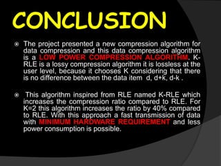 CONCLUSION
 The project presented a new compression algorithm for
data compression and this data compression algorithm
is a LOW POWER COMPRESSION ALGORITHM. K-
RLE is a lossy compression algorithm it is lossless at the
user level, because it chooses K considering that there
is no difference between the data item d, d+k, d-k .
 This algorithm inspired from RLE named K-RLE which
increases the compression ratio compared to RLE. For
K=2 this algorithm increases the ratio by 40% compared
to RLE. With this approach a fast transmission of data
with MINIMUM HARDWARE REQUIREMENT and less
power consumption is possible.
 