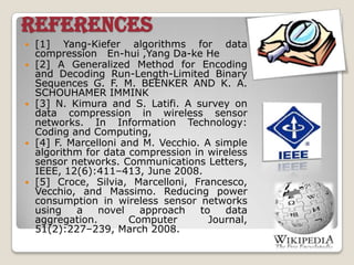 REFERENCES
 [1] Yang-Kiefer algorithms for data
compression En-hui ,Yang Da-ke He
 [2] A Generalized Method for Encoding
and Decoding Run-Length-Limited Binary
Sequences G. F. M. BEENKER AND K. A.
SCHOUHAMER IMMINK
 [3] N. Kimura and S. Latifi. A survey on
data compression in wireless sensor
networks. In Information Technology:
Coding and Computing,
 [4] F. Marcelloni and M. Vecchio. A simple
algorithm for data compression in wireless
sensor networks. Communications Letters,
IEEE, 12(6):411–413, June 2008.
 [5] Croce, Silvia, Marcelloni, Francesco,
Vecchio, and Massimo. Reducing power
consumption in wireless sensor networks
using a novel approach to data
aggregation. Computer Journal,
51(2):227–239, March 2008.
 