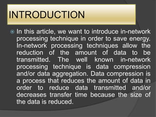 INTRODUCTION
 In this article, we want to introduce in-network
processing technique in order to save energy.
In-network processing techniques allow the
reduction of the amount of data to be
transmitted. The well known in-network
processing technique is data compression
and/or data aggregation. Data compression is
a process that reduces the amount of data in
order to reduce data transmitted and/or
decreases transfer time because the size of
the data is reduced.
 