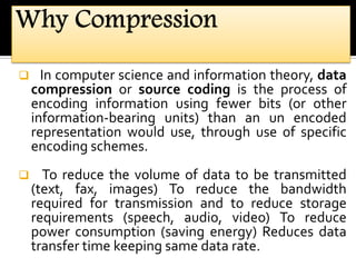  In computer science and information theory, data
compression or source coding is the process of
encoding information using fewer bits (or other
information-bearing units) than an un encoded
representation would use, through use of specific
encoding schemes.
 To reduce the volume of data to be transmitted
(text, fax, images) To reduce the bandwidth
required for transmission and to reduce storage
requirements (speech, audio, video) To reduce
power consumption (saving energy) Reduces data
transfer time keeping same data rate.
 