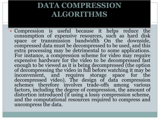 DATA COMPRESSION
ALGORITHMS
 Compression is useful because it helps reduce the
consumption of expensive resources, such as hard disk
space or transmission bandwidth On the downside,
compressed data must be decompressed to be used, and this
extra processing may be detrimental to some applications.
For instance, a compression scheme for video may require
expensive hardware for the video to be decompressed fast
enough to be viewed as it is being decompressed (the option
of decompressing the video in full before watching it may be
inconvenient, and requires storage space for the
decompressed video). The design of data compression
schemes therefore involves trade-offs among various
factors, including the degree of compression, the amount of
distortion introduced (if using a lossy compression scheme,
and the computational resources required to compress and
uncompress the data.
 