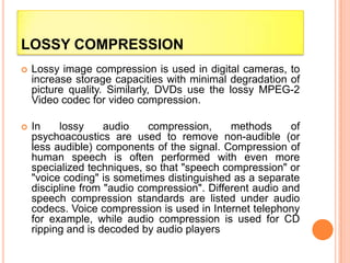 LOSSY COMPRESSION
 Lossy image compression is used in digital cameras, to
increase storage capacities with minimal degradation of
picture quality. Similarly, DVDs use the lossy MPEG-2
Video codec for video compression.
 In lossy audio compression, methods of
psychoacoustics are used to remove non-audible (or
less audible) components of the signal. Compression of
human speech is often performed with even more
specialized techniques, so that "speech compression" or
"voice coding" is sometimes distinguished as a separate
discipline from "audio compression". Different audio and
speech compression standards are listed under audio
codecs. Voice compression is used in Internet telephony
for example, while audio compression is used for CD
ripping and is decoded by audio players
 