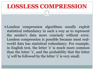 LOSSLESS COMPRESSION
Lossless compression algorithms usually exploit
statistical redundancy in such a way as to represent
the sender's data more concisely without error.
Lossless compression is possible because most real-
world data has statistical redundancy. For example,
in English text, the letter 'e' is much more common
than the letter 'z', and the probability that the letter
'q' will be followed by the letter 'z' is very small.
 