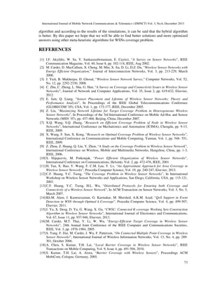 International Journal of Mobile Network Communications & Telematics ( IJMNCT) Vol. 3, No.6, December 2013

algorithm and according to the results of the simulations, it can be said that the hybrid algorithm
is better. By this paper we hope that we will be able to find better solutions and more optimized
answers using other meta-heuristic algorithms for WSNs coverage problem.

REFERENCES
[1] I.F. Akyildiz, W. Su, Y. Sankarasubrmaniam, E. Cayirci, “A Survey on Sensor Networks”, IEEE
Communication Magazine, Vol. 40, Issue 8, pp. 102-114, IEEE, Aug 2002.
[2] M. Cardei, D. MacCallum, X. Cheng, M. Min, X. Jia, D. Li, D.Z. Du, “Wireless Sensor Networks with
Energy Efficient Organization,” Journal of Interconnection Networks, Vol. 3, pp. 213-229, March
2000.
[3] J. Yick, B. Mukherjee, D. Ghosal, “Wireless Sensor Network Survey,” Computer Networks, Vol. 52,
No. 12, pp. 2292-2330, 2008.
[4] C. Zhu, C. Zheng, L. Shu, G. Han, “A Survey on Coverage and Connectivity Issues in Wireless Sensor
Networks”, Journal of Network and Computer Applications, Vol. 35, Issue 2, pp. 619-632, Elsevier,
2012.
[5] E. Jain, Q. Liang, “Sensor Placement and Lifetime of Wireless Sensor Networks: Theory and
Performance Analysis”, In Proceedings of the IEEE Global Telecommunications Conference
(GLOBECOM ’05), USA, Vol. 1, pp. 173-177, IEEE, December 2005.
[6] Z. Liu, “Maximizing Network Lifetime for Target Coverage Problem in Heterogeneous Wireless
Sensor Networks”, In Proceedings of the 3rd International Conference on Mobile Ad-Hoc and Sensor
Networks (MSN ’07), pp. 457-468, Beijing, China, December 2007.
[7] X.Q. Wang, S.Q. Zhang, “Research on Efficient Coverage Problem of Node in Wireless Sensor
Networks”, International Conference on Mechatronics and Automation (ICIMA), Chengdu, pp. 9-13,
IEEE, 2009.
[8] X. Wang, F. Sun, X. Kong, “Research on Optimal Coverage Problem of Wireless Sensor Networks”,
International Conference on Communications and Mobile Computing, Yunnan, Vol. 1, pp. 548- 551,
IEEE, 2009.
[9] Z. Zhou, Z. Huang, Q. Liu, Y. Zhou, “A Study on the Coverage Problem in Wireless Sensor Network”,
International Conference on Wireless, Mobile and Multimedia Networks, Hangzhou, China, pp. 1-3,
IEEE, 2006.
[10] S. Slijepcevic, M. Potkonjak, “Power Efficient Organization of Wireless Sensor Networks”,
International Conference on Communications, Helsinki, Vol. 2, pp. 472-476, IEEE, 2001.
[11] H. Tan, X. Hao, Y. Wang, F. C.M. Lau, Y. Lv, “An Approximate Approach for Area Coverage in
Wireless Sensor Networks”, Procedia Computer Science, Vol. 19, pp. 240-247, Elsevier, 2013.
[12] C.F. Huang, Y.C. Tseng, “The Coverage Problem in Wireless Sensor Networks”, In International
Workshop on Wireless Sensor Networks and Applications, San Diego, California, USA, pp. 115-121,
2003.
[13] C.F. Huang, Y.C. Tseng, H.L. Wu, “Distributed Protocols for Ensuring both Coverage and
Connectivity of a Wireless Sensor Network”, In ACM Transaction on Sensor Networks, Vol. 3, No. 5,
March 2007.
[14] Kh.M. Alam, J. Kamruzzaman, G. Karmakar, M. Murshed, A.K.M. Azad, “QoS Support in Event
Detection in WSN through Optimal k-Coverage”, Procedia Computer Science, Vol. 4, pp. 499-507,
Elsevier, 2011.
[15] J. Yu, X. Deng, D. Yu, G. Wang, X. Gu, “CWSC: Connected K-coverage Working Sets Construction
Algorithm in Wireless Sensor Networks”, International Journal of Electronics and Communications,
Vol. 67, Issue 11, pp. 937-946, Elsevier, 2013.
[16] M. Cardei, M.T. Thai, Y. Li, W. Wu, “Energy-Efficient Target Coverage in Wireless Sensor
Networks”, 24th Annual Joint Conference of the IEEE Computer and Communications Societies,
IEEE, Vol. 3, pp. 1976-1984, 2005.
[17] S. Yang, F. Dai, M. Cardei, J. Wu, F. Patterson, “On Connected Multiple Point Coverage in Wireless
Sensor Networks”, International Journal of Wireless Information Networks, Vol. 13, No. 4, pp. 289301, October 2006.
[18] A. Chen, S. Kumar, T.H. Lai, “Local Barrier Coverage in Wireless Sensor Networks”, IEEE
Transactions on Mobile Computing, Vol. 9, Issue 4, pp. 491-504, 2010.
[19] S. Kumar, T.H. Lai, A. Arora, “Barrier Coverage with Wireless Sensors”, Proceedings ACM
MobiCom, Cologne, Germany, 2005.
73

 
