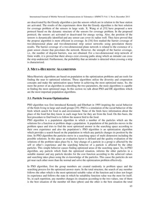 International Journal of Mobile Network Communications & Telematics ( IJMNCT) Vol. 3, No.6, December 2013

are deactivated by the Greedy algorithm a just the sensors which are in relation to the base station
are activated. The results of the experiments show that the Greedy algorithm is the best solution
for coverage problem of the sensors in large scale. X. Wang et al [33] have proposed a new
protocol based on the dynamic structure of the sensors for coverage problem. In the proposed
protocol, the sensors are activated or deactivated for energy saving. Also, the position of the
sensors is dynamically identified and any sensor can cover its radius well. They have proved that
the propose algorithm is more efficient in coverage. In [34] first studied the barrier coverage of
two-dimensional plane and two-dimensional strip sensor networks using percolation theory
results. The barrier coverage of a two-dimensional plane network is related to the existence of a
giant sensor cluster that percolates the network. However, the strength of the barrier coverage,
i.e., the number of disjoint barriers, was not obtained. For a two-dimensional strip network of
finite width, it is proved that there always exist crossing paths along which an intruder can cross
the strip undetected. Furthermore, the probability that an intruder is detected when crossing a strip
is characterized.

3. META-HEURISTIC ALGORITHMS
Meta-Heuristic algorithms are based on population to the optimization problems and are tools for
finding the near to optimized solutions. These algorithms utilize the diversity and cooperation
concepts and make the optimization space better in achieving the most optimized status. So, the
more the power of an algorithm in controlling the two parameters, the more algorithms is capable
in finding the most optimized stage. In this section we talk about PSO and DE algorithms which
are the most important population algorithms.

3.1. Particle Swarm Optimization
PSO algorithm was first introduced Kennedy and Eberhart in 1995 inspiring the social behavior
of the birds living in large and small groups [35]. PSO is a simulation of the social behavior of the
birds which search for food in and environment. None of the birds have information about the
place of the food but they know in each stage how far they are from the food. On this basis, the
best procedure to find food is to follow the nearest bird to the food.
PSO algorithm is a population algorithm in which a number of the particles which are the
solutions for a function or problem shape a population. A population of the particles moves in the
problem space and tries to find the most optimized answer in the searching space according to
their own experience and also the population’s. PSO algorithm is an optimization algorithm
which provides a search based on the population in which any particle changes its position by the
time. In PSO algorithm the particles move in a searching space of multi dimension including the
possible solutions. In this space an evaluation factor is defined and the quality evaluation of the
solutions of the problem takes place by it. Any change of a particle in a group is affected by the
self or other’s experience and the searching behavior of a particle is affected by the other
particles. This simple behavior causes finding optimized areas of the searching space. So, in PSO
algorithm, any particle which finds the optimized situation, informs the other particles in a
suitable manner and any particle decides for the cost function according to the achieved values
and searching takes place using the ex-knowledge of the particles. This cause the particles do not
get near each other more than the normal and solve the optimization problem effectively.
In PSO algorithm, first the group members are created randomly in problem space and the
searching process for the optimized answer starts. In the total structure, the search of any member
follows the other which is the most optimized suitable value of the function and it does not forget
its experience and follows the state in which he suitability function value was the most for itself.
So, in each repetition, any member changes its situation according to the two values, one of them
is the best situation of the member till then (pbest) and the other is the best situation the total
65

 