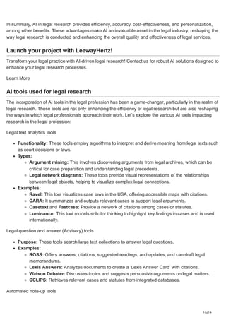 10/14
In summary, AI in legal research provides efficiency, accuracy, cost-effectiveness, and personalization,
among other benefits. These advantages make AI an invaluable asset in the legal industry, reshaping the
way legal research is conducted and enhancing the overall quality and effectiveness of legal services.
Launch your project with LeewayHertz!
Transform your legal practice with AI-driven legal research! Contact us for robust AI solutions designed to
enhance your legal research processes.
Learn More
AI tools used for legal research
The incorporation of AI tools in the legal profession has been a game-changer, particularly in the realm of
legal research. These tools are not only enhancing the efficiency of legal research but are also reshaping
the ways in which legal professionals approach their work. Let’s explore the various AI tools impacting
research in the legal profession:
Legal text analytics tools
Functionality: These tools employ algorithms to interpret and derive meaning from legal texts such
as court decisions or laws.
Types:
Argument mining: This involves discovering arguments from legal archives, which can be
critical for case preparation and understanding legal precedents.
Legal network diagrams: These tools provide visual representations of the relationships
between legal objects, helping to visualize complex legal connections.
Examples:
Ravel: This tool visualizes case laws in the USA, offering accessible maps with citations.
CARA: It summarizes and outputs relevant cases to support legal arguments.
Casetext and Fastcase: Provide a network of citations among cases or statutes.
Luminance: This tool models solicitor thinking to highlight key findings in cases and is used
internationally.
Legal question and answer (Advisory) tools
Purpose: These tools search large text collections to answer legal questions.
Examples:
ROSS: Offers answers, citations, suggested readings, and updates, and can draft legal
memorandums.
Lexis Answers: Analyzes documents to create a ‘Lexis Answer Card’ with citations.
Watson Debater: Discusses topics and suggests persuasive arguments on legal matters.
CCLIPS: Retrieves relevant cases and statutes from integrated databases.
Automated note-up tools
 