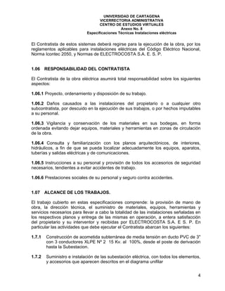 UNIVERSIDAD DE CARTAGENA
                                   VICERRECTORIA ADMINISTRATIVA
                                   CENTRO DE ESTUDIOS VIRTUALES
                                              Anexo No. 8
                            Especificaciones Técnicas Instalaciones eléctricas


El Contratista de estos sistemas deberá regirse para la ejecución de la obra, por los
reglamentos aplicables para instalaciones eléctricas del Código Eléctrico Nacional,
Norma Icontec 2050, y Normas de ELECTROCOSTA S.A. E. S. P.


1.06    RESPONSABILIDAD DEL CONTRATISTA

El Contratista de la obra eléctrica asumirá total responsabilidad sobre los siguientes
aspectos:

1.06.1 Proyecto, ordenamiento y disposición de su trabajo.

1.06.2 Daños causados a las instalaciones del propietario o a cualquier otro
subcontratista, por descuido en la ejecución de sus trabajos, o por hechos imputables
a su personal.

1.06.3 Vigilancia y conservación de los materiales en sus bodegas, en forma
ordenada evitando dejar equipos, materiales y herramientas en zonas de circulación
de la obra.

1.06.4 Consulta y familiarización con los planos arquitectónicos, de interiores,
hidráulicos, a fin de que se pueda localizar adecuadamente los equipos, aparatos,
tuberías y salidas eléctricas y de comunicaciones.

1.06.5 Instrucciones a su personal y provisión de todos los accesorios de seguridad
necesarios, tendientes a evitar accidentes de trabajo.

1.06.6 Prestaciones sociales de su personal y seguro contra accidentes.


1.07    ALCANCE DE LOS TRABAJOS.

El trabajo cubierto en estas especificaciones comprende: la provisión de mano de
obra, la dirección técnica, el suministro de materiales, equipos, herramientas y
servicios necesarios para llevar a cabo la totalidad de las instalaciones señaladas en
los respectivos planos y entrega de las mismas en operación, a entera satisfacción
del propietario y su interventor y recibidas por ELECTROCOSTA S.A. E S. P. En
particular las actividades que debe ejecutar el Contratista abarcan los siguientes:

1.7.1   Construcción de acometida subterránea de media tensión en ducto PVC de 3"
        con 3 conductores XLPE Nº 2 15 Kv. al 100%, desde el poste de derivación
        hasta la Subestacion.

1.7.2   Suministro e instalación de las subestación eléctrica, con todos los elementos,
        y accesorios que aparecen descritos en el diagrama unifilar


                                                                                     4
 