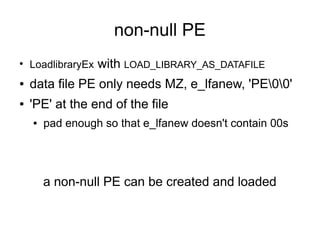 non-null PE
●
    LoadlibraryEx   with LOAD_LIBRARY_AS_DATAFILE
●   data file PE only needs MZ, e_lfanew, 'PE00'
●   'PE' at the end of the file
    ●   pad enough so that e_lfanew doesn't contain 00s




        a non-null PE can be created and loaded
 