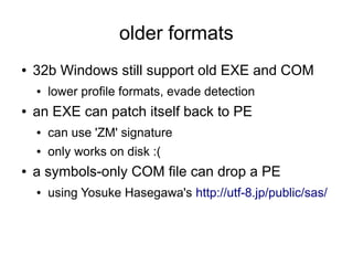 older formats
●   32b Windows still support old EXE and COM
    ●   lower profile formats, evade detection
●   an EXE can patch itself back to PE
    ●   can use 'ZM' signature
    ●   only works on disk :(
●   a symbols-only COM file can drop a PE
    ●   using Yosuke Hasegawa's http://utf-8.jp/public/sas/
 