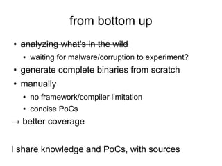 from bottom up
●   analyzing what's in the wild
    ●   waiting for malware/corruption to experiment?
●   generate complete binaries from scratch
●   manually
    ●   no framework/compiler limitation
    ●   concise PoCs
→ better coverage


I share knowledge and PoCs, with sources
 
