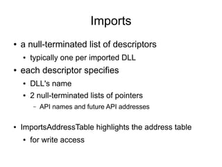 Imports
●   a null-terminated list of descriptors
    ●   typically one per imported DLL
●   each descriptor specifies
    ●   DLL's name
    ●   2 null-terminated lists of pointers
        –   API names and future API addresses

●   ImportsAddressTable highlights the address table
    ●   for write access
 
