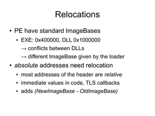 Relocations
●   PE have standard ImageBases
    ●   EXE: 0x400000, DLL 0x1000000
        → conflicts between DLLs
        → different ImageBase given by the loader
●   absolute addresses need relocation
    ●   most addresses of the header are relative
    ●   immediate values in code, TLS callbacks
    ●   adds (NewImageBase - OldImageBase)
 
