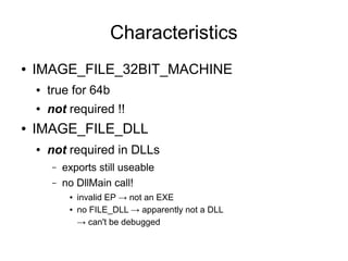 Characteristics
●   IMAGE_FILE_32BIT_MACHINE
    ●   true for 64b
    ●   not required !!
●   IMAGE_FILE_DLL
    ●   not required in DLLs
        –   exports still useable
        –   no DllMain call!
             ●   invalid EP → not an EXE
             ●   no FILE_DLL → apparently not a DLL
                 → can't be debugged
 
