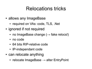 Relocations tricks
●   allows any ImageBase
    ●   required on VAs: code, TLS, .Net
●   ignored if not required
    ●   no ImageBase change (→ fake relocs!)
    ●   no code
    ●   64 bits RIP-relative code
    ●   IP-independant code
●   can relocate anything
    ●   relocate ImageBase → alter EntryPoint
 