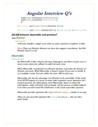 Angular Interview Q's
{path:'web', component: WebComponent},
{path:'java', component:JavaComponent}
])
4.RouterLink and RouterLinkActive directives binding
5.Components get rendered between this tag. <router-outlet> </router-outlet>
34) Diff between observable and promises?
Ans) Promise:
--------------
A Promise handles a single event when an async operation completes or fails.
Note: There are Promise libraries out there that support cancellation, but ES6
Promise doesn't so far.
Observable:
----------------
An Observable is like a Stream (in many languages) and allows to pass zero or
more events where the callback is called for each event.
Often Observable is preferred over Promise because it provides the features of
Promise and more. With Observable it doesn't matter if you want to handle 0,
1, or multiple events. You can utilize the same API in each case.
Observable also has the advantage over Promise to be cancelable. If the result
of an HTTP request to a server or some other expensive async operation isn't
needed anymore, the Subscription of an Observable allows to cancel the
subscription, while a Promise will eventually call the success or failed callback
even when you don't need the notification or the result it provides anymore.
Observable provides operators like map, forEach, reduce, ... similar to an array
There are also powerful operators like retry(), or replay(), ... that are often
quite handy.
 