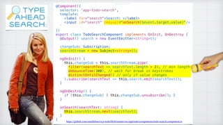 @Component({
selector: 'app-todo-search',
template: `
<label for="search">Search: </label>
<input id="search" (keyup)="onSearch($event.target.value)"/>
`
})
export class TodoSearchComponent implements OnInit, OnDestroy {
@Output() search = new EventEmitter<string>();
changeSub: Subscription;
searchStream = new Subject<string>();
ngOnInit() {
this.changeSub = this.searchStream.pipe(
filter(searchText => searchText.length > 2), // min length
debounceTime(300), // wait for break in keystrokes
distinctUntilChanged() // only if value changes
).subscribe(searchText => this.search.emit(searchText));
}
ngOnDestroy() {
if (this.changeSub) { this.changeSub.unsubscribe(); }
}
onSearch(searchText: string) {
this.searchStream.next(searchText);
}
} https://github.com/sandikbarr/rxjs-todo/blob/master/src/app/todo/components/todo-search.component.ts
TYPE
AHEAD
SEARCH:
 
