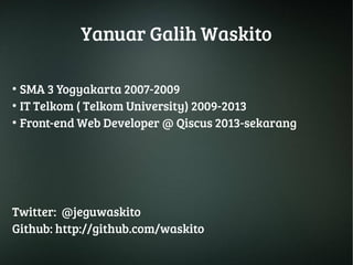 Yanuar Galih Waskito 
● SMA 3 Yogyakarta 2007-2009 
● IT Telkom ( Telkom University) 2009-2013 
● Front-end Web Developer @ Qiscus 2013-sekarang 
Twitter: @jeguwaskito 
Github: http://github.com/waskito 
 