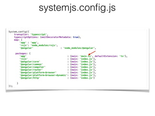 System.config({ 
transpiler: 'typescript', 
typescriptOptions: {emitDecoratorMetadata: true}, 
map: { 
'app' : 'app', 
'rxjs': 'node_modules/rxjs', 
'@angular' : ‘node_modules/@angular’,
packages: { 
'app' : {main: 'main.ts', defaultExtension: 'ts'}, 
'rxjs' : {main: 'index.js'}, 
'@angular/core' : {main: 'index.js'}, 
'@angular/common' : {main: 'index.js'}, 
'@angular/compiler' : {main: 'index.js'}, 
'@angular/router' : {main: 'index.js'}, 
'@angular/platform-browser' : {main: 'index.js'}, 
'@angular/platform-browser-dynamic': {main: 'index.js'}, 
'@angular/http' : {main: 'index.js'} 
 
} 
});
systemjs.conﬁg.js
 