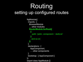 Routing
setting up configured routes
NgModule({
imports : [
BrowserModule
… other modules
RouterModule.forRoot([
[{
path: ‘jedis’, component : ‘JediList’
}]
.. and so on
])
],
declarations : [
AppComponent,
… other components
],
bootstrap : [ AppComponent ]
})
export class AppModule {}
 