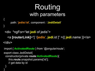 Routing
with parameters
{
path: ‘jedis/:id’, component : ‘JediDetail’
}
<a [routerLink]=“[ ‘/jedis’, jedi.id ]” >{{ jedi.name }}</a>
<div *ngFor=“let jedi of jedis”>
</div>
import { ActivatedRoute } from ‘@angular/route’;
export class JediDetail{
constructor(private route:ActivatedRoute){
this.route.snapshot.params[‘id’];
// get data by id
}
}
 