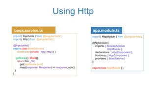 Using Http
import { HttpModule } from ‘@angular/http';
@NgModule({
imports: [ BrowserModule
HttpModule ],
declarations: [ AppComponent ],
bootstrap: [ AppComponent ],
providers: [ BookService ]
})
export class AppModule { }
book.service.ts
import { Injectable } from '@angular/core';
import { Http } from ‘@angular/http';
@Injectable()
export class BookService {
constructor(private _http: Http) { }
getBooks(): IBook[] {
return this._http
.get(‘api/books.json’)
.map((response: Response) => response.json())
}
}
app.module.ts
 