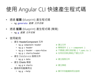 使用 Angular CLI 快速產生程式碼
• 透過 藍圖 (blueprint) 產生程式碼
– ng generate 藍圖 元件名稱
• 透過 藍圖 (blueprint) 產生程式碼 (簡寫)
– ng g 藍圖 元件名稱
• 使用範例
– 產生 HeaderComponent 元件
• ng g component header # 建立元件
• ng g c header # 簡寫版本 ( c = component )
• ng g c header --spec=false # 不要建立單元測試檔 ( *.spec.ts )
• ng g c charts/header # 在特定目錄(模組)下建立元件
– 產生 DataService 服務元件
• ng g s data # 建立服務元件
– 產生 Charts 模組
• ng g m charts # 建立模組
– 查詢其他藍圖用法
• ng g --help # 顯示所有藍圖與用法說明
 