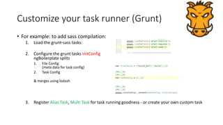 Customize your task runner (Grunt) 
• For example: to add sass compilation: 
1. Load the grunt-sass tasks: 
2. Configure the grunt tasks initConfig 
ngBoilerplate splits 
1. File Config 
(meta data for task config) 
2. Task Config 
& merges using lodash 
3. Register Alias Task, Multi Task for task running goodness - or create your own custom task 
 