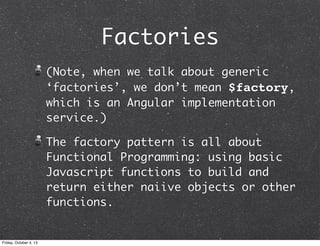 Factories
(Note, when we talk about generic
‘factories’, we don’t mean $factory,
which is an Angular implementation
service.)
The factory pattern is all about
Functional Programming: using basic
Javascript functions to build and
return either naiive objects or other
functions.
Friday, October 4, 13
 