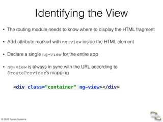 © 2015 Farata Systems
Identifying the View
• The routing module needs to know where to display the HTML fragment
• Add attribute marked with ng-view inside the HTML element
• Declare a single ng-view for the entire app
• ng-view is always in sync with the URL according to
$routeProvider’s mapping
<div class="container" ng-view></div>
 