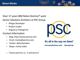 About Marky 
Over 17 years IBM Notes Domino® work 
Senior Solutions Architect at PSC Group 
• XPages Developer 
• Project Leader 
• Angular.js Protagonist 
Contact Information 
– Blog: http://www.xomino.com 
– Email: marky@xomino.com 
– Twitter: @markyroden 
– Skype: marky.roden 
– "Come work for us - it will be fun" 
www.psclistens.com @pscgroup 
 