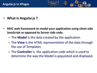 Angular.js in XPages 
• What is Angular.js ? 
• MVC web framework to model your application using client side 
JavaScript as opposed to Server side code. 
– The Model is the data created by the application 
– The View is the HTML representation of the data through 
the use of Templates 
– The Controller is the application code which is used to 
determine the way the Model is populated and displayed. 
 