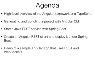 Agenda
• High-level overview of the Angular framework and TypeScript
• Generating and bundling a project with Angular CLI
• Start a Java REST service with Spring Boot
• Create an Angular REST client and deploy it under Spring
Boot
• Demo of a sample Angular app that uses REST and
WebSockets
 
