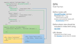 angular.module('helloWorldApp', [])
.config(function ($routeProvider) {
$routeProvider
.when('/', {
templateUrl: 'views/main.html',
controller: 'MainCtrl'
})
.when('/about', {
templateUrl: 'views/about.html',
controller: 'AboutCtrl'
})
.otherwise({
redirectTo: '/'
});
});
angular.module('helloWorldApp')
.controller('MainCtrl', function ($scope) {
…
});

<div class="container"
ng-view="">
</div>

<div class="hero-unit">
<h1>'Allo, 'Allo!</h1>
…
</div>

SPA
Single Page Apps

Define routes with
$routeProvider service
Placeholder with „:“ (e.g.
/admin/users/:userid)
Access route paramter values with
$routeParams service

Define where view should be
included in index.html using
ng-view
URL Modes
Hashbang and HTML5 mode
See $location service docs for details

 