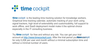 is the leading time tracking solution for knowledge workers.
Graphical time tracking calendar, automatic tracking of your work using
signal trackers, high level of extensibility and customizability, full support to
work offline, and SaaS deployment model make it the optimal choice
especially in the IT consulting business.
Try
for free and without any risk. You can get your trial
account at http://www.timecockpit.com. After the trial period you can use
for only 0,20€ per user and month without a minimal subscription time and
without a minimal number of users.

 