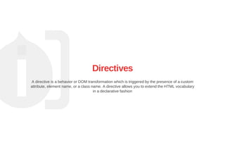 Directives
A directive is a behavior or DOM transformation which is triggered by the presence of a custom
attribute, element name, or a class name. A directive allows you to extend the HTML vocabulary
in a declarative fashion
 
