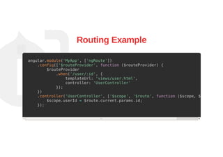Routing Example
angular.module('MyApp', ['ngRoute'])
.config(['$routeProvider', function ($routeProvider) {
$routeProvider
.when('/user/:id', {
templateUrl: 'views/user.html',
controller: 'UserController'
});
})
.controller('UserController', ['$scope', '$route', function ($scope, $route) {
$scope.userId = $route.current.params.id;
});
 
