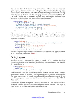 The first way, if you think you are going to apply these headers to each and every out‐
going request, is to make your special header part of the default headers for AngularJS.
These are set in the $httpProvider.defaults.headers configuration object. This step
is usually done in the config part of setting up your app. So if you wanted to enable
“DO NOT TRACK” for all your GET requests, while removing the Requested-With
header for all your requests, you could simply do the following:
angular.module('MyApp',[]).
config(function($httpProvider) {
// Remove the default AngularJS X-Request-With header
delete $httpProvider.default.headers.common['X-Requested-With'];
// Set DO NOT TRACK for all Get requests
$httpProvider.default.headers.get['DNT'] = '1';
});
If you want to set the headers for only certain requests, but not as a default, then you
can pass the header in as part of the config object to $http service. The same custom
header can be passed to a GET request as part of the second parameter, which also takes
your URL parameters:
$http.get('api/user', {
// Set the Authorization header. In an actual app, you would get the auth
// token from a service
headers: {'Authorization': 'Basic Qzsda231231'},
params: {id: 5}
}).success(function() { // Handle success });
For a full-fledged example of how to handle authorization within your application, turn
to the Cheatsheets example in Chapter 8.
Caching Responses
AngularJS provides a simple caching system for your HTTP GET requests out of the
box. It comes disabled for all requests by default, but to enable caching for your requests,
all you need to do is:
$http.get('http://server/myapi', {
cache: true
}).success(function() { // Handle success });
This enables the cache, and AngularJS stores the response from the server. The next
timearequestismadeforthesameURL,AngularJSreturnstheresponsefromthecache.
The cache is also smart, so even if you make multiple simultaneous requests for the
same URL, only one request is made to the server and the response is used to fulfill all
the requests.
However, this might be jarring from a usability standpoint, as a user would first see the
old results, then the new results would suddenly show up. For example, a user might be
about to click on an item, and it might change under him.
Communicating Over $http | 105
www.it-ebooks.info
 
