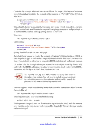 Consider the example where we have a variable on the scope called myUnsafeHTMLCon
tent. OnMouseOver modifies the contents of the element to “PWN3D!” if the HTML is
used as is:
$scope.myUnsafeHTMLContent = '<p style="color:blue">an html' +
'<em onmouseover="this.textContent = 'PWN3D!'">click here</em>' +
'snippet</p>';
The default behavior in AngularJS, when you have some HTML content in a variable
and try to bind to it, would result in AngularJS escaping your content and printing it as
is. So the HTML content ends up getting treated as pure text.
Therefore:
<div ng-bind='myUnsafeHTMLContent'></div>
will result in:
<p style="color:blue">an html
<em onmouseover="this.textContent='PWN3D!'">click here</em>
snippet</p>
getting rendered as text on your web page.
But what if you wanted to render the contents of myUnsafeHTMLContents as HTML in
your AngularJS app? In such a case, AngularJS has additional directives (and a service,
$sanitize, to boot) to allow you to render the HTML in both a safe and unsafe manner.
Let us first take the example where you want to be safe (as you normally should be!),
andrendertheHTML,takingcaretogetridofmostpossibleattackvectorsintheHTML.
You would use the ng-bind-html directive in such a case.
The ng-bind-html, ng-bind-html-unsafe, and linky filter all are in
the ngSanitize module. You will need to include angular-sanitize.js
(or .min.js) in your script dependencies, and then add a module de‐
pendency to ngSanitize, before any of these work.
So what happens when we use the ng-bind-html directive on the same myUnsafeHTML
Content, like so?
<div ng-bind-html="myUnsafeHTMLContent"></div>
The output in such a case would be the following:
an html _click here_ snippet
The important things to note are that the style tag (with color blue), and the onmouse
over handler on the <em> tag are both removed by AngularJS. They are deemed unsafe,
and thus dropped.
Sanitizing HTML & the Sanitize Module | 151
www.it-ebooks.info
 
