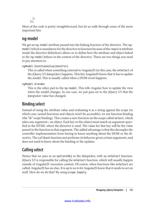 };
});
Most of the code is pretty straightforward, but let us walk through some of the more
important bits:
ng-model
We get an ng-model attribute passed into the linking function of the directive. The ng-
model (which is mandatory for the directive to function because of the require attribute
inside the directive definition) allows us to define how the attribute and object linked
to the ng-model behave in the context of the directive. There are two things you need
to pay attention to:
ngModel.$setViewValue(dateTxt)
This is called when something external to AngularJS (in this case, the onSelect of
the jQuery UI datepicker) happens. This lets AngularJS know that it has to update
the model. This is usually called when a DOM event happens.
ngModel.$render
This is the other part to the ng-model. This tells Angular how to update the view
when the model changes. In our case, we just pass on to the jQuery UI that the
datepicker value has changed.
Binding select
Instead of using the attribute value and evaluating it as a string against the scope (in
which case, nested functions and objects won’t be accessible), we use function binding
(the “&” scope binding). This creates a new function on the scope called select, which
takes one argument—an object. Each key in this object must match an argument speci‐
fied in the HTML where the directive is used. The value for that key will be the value
passed to the function as that argument. The added advantage is that this decouples the
controller implementation from having to know anything about the DOM or the di‐
rective. The callback function just performs its behavior given certain arguments, and
does not need to know about the binding or the updates.
Calling select
Notice that we pass in an optionsObj to the datepicker, with an onSelect function.
jQuery UI is responsible for calling the onSelect function, which will usually happen
outside of AngularJS’ execution context. Of course, when functions like onSelect are
called, AngularJS has no clue. It is up to us to let AngularJS know that it needs to act on
stuff. How do we do that? By using scope.$apply.
Wrapping a jQuery Datepicker | 155
www.it-ebooks.info
 